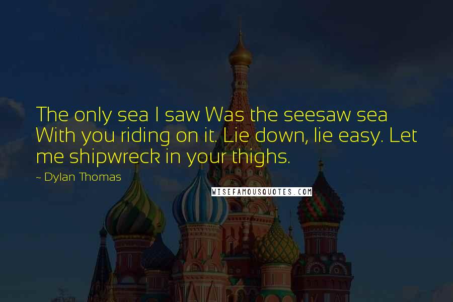 Dylan Thomas Quotes: The only sea I saw Was the seesaw sea With you riding on it. Lie down, lie easy. Let me shipwreck in your thighs.