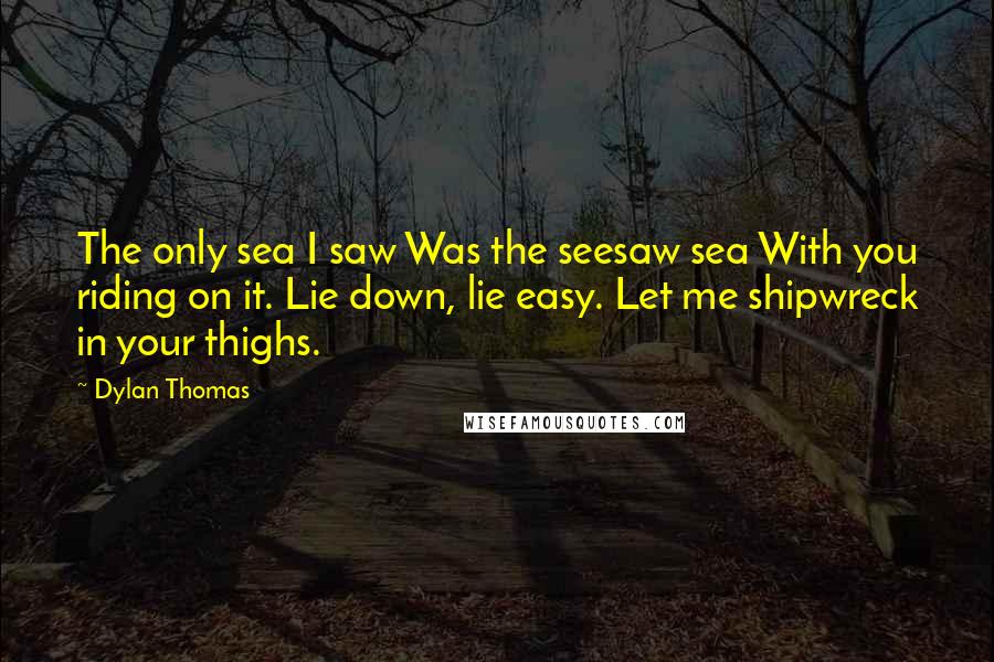Dylan Thomas Quotes: The only sea I saw Was the seesaw sea With you riding on it. Lie down, lie easy. Let me shipwreck in your thighs.