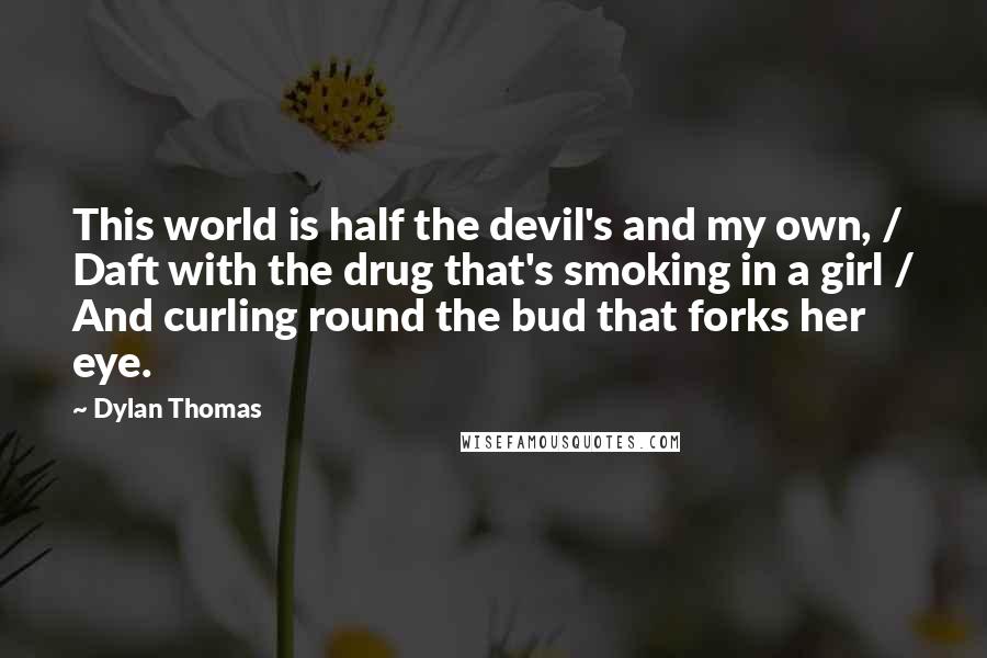 Dylan Thomas Quotes: This world is half the devil's and my own, / Daft with the drug that's smoking in a girl / And curling round the bud that forks her eye.