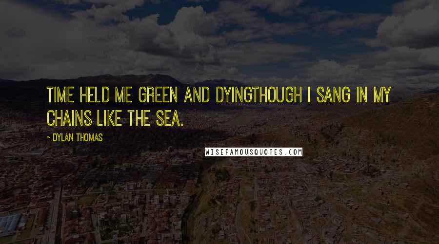 Dylan Thomas Quotes: Time held me green and dyingThough I sang in my chains like the sea.