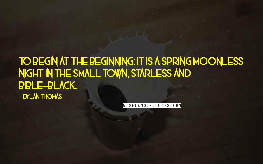 Dylan Thomas Quotes: To begin at the beginning: It is a spring moonless night in the small town, starless and bible-black.