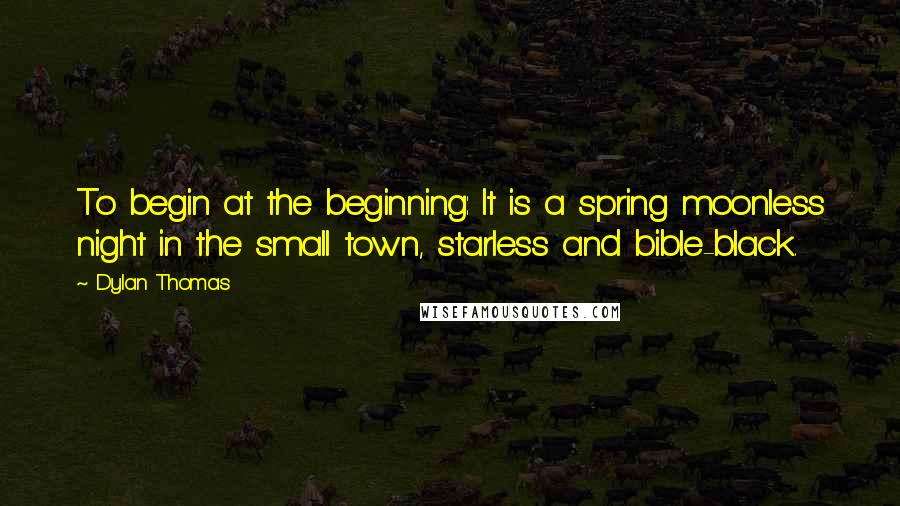 Dylan Thomas Quotes: To begin at the beginning: It is a spring moonless night in the small town, starless and bible-black.