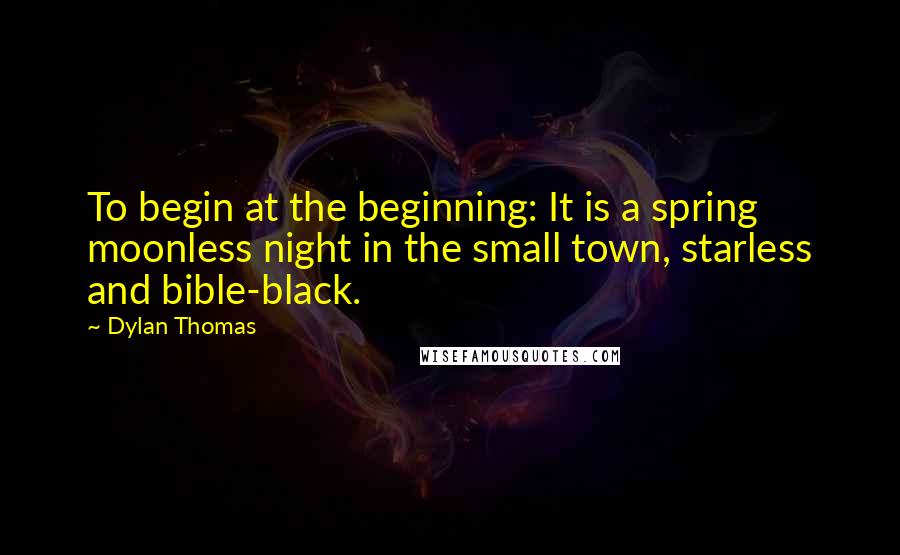Dylan Thomas Quotes: To begin at the beginning: It is a spring moonless night in the small town, starless and bible-black.