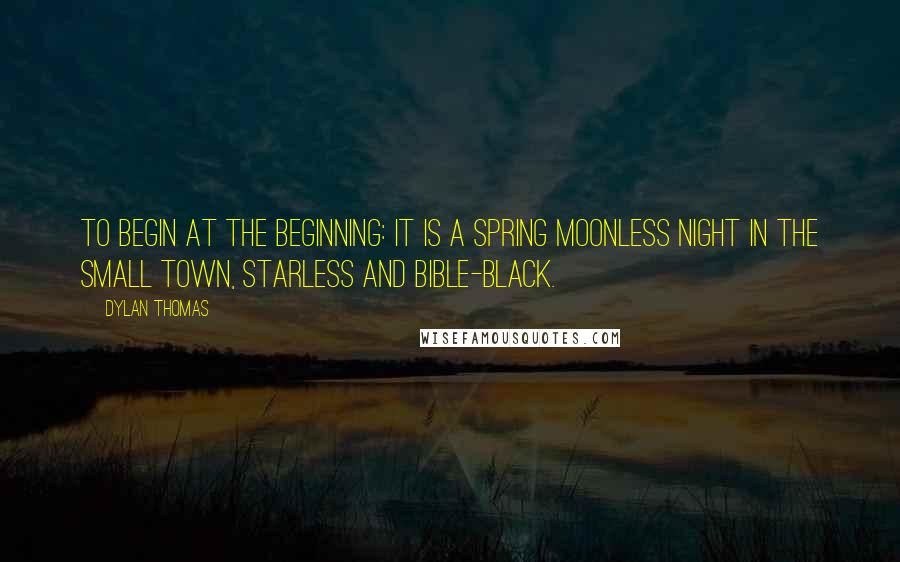 Dylan Thomas Quotes: To begin at the beginning: It is a spring moonless night in the small town, starless and bible-black.