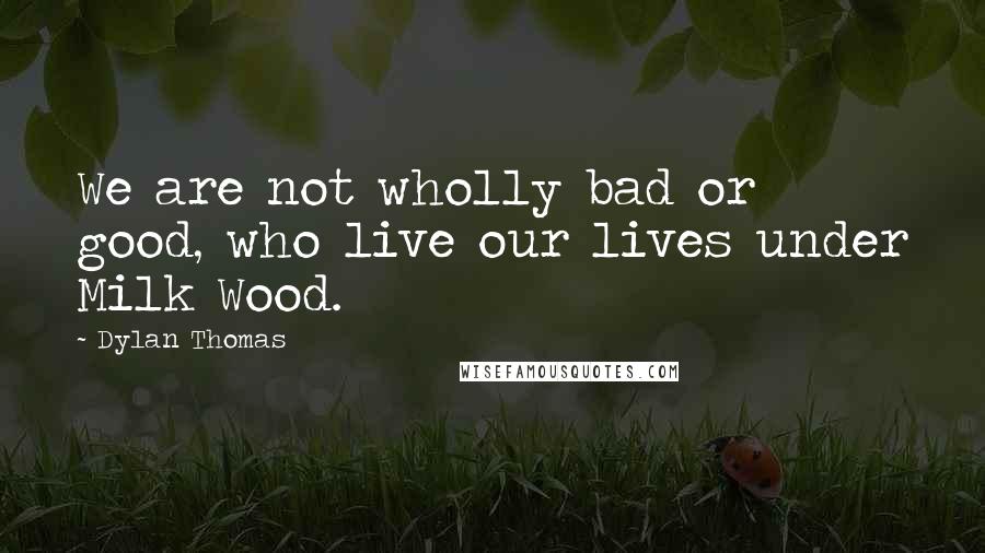 Dylan Thomas Quotes: We are not wholly bad or good, who live our lives under Milk Wood.