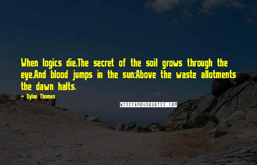Dylan Thomas Quotes: When logics die,The secret of the soil grows through the eye,And blood jumps in the sun;Above the waste allotments the dawn halts.