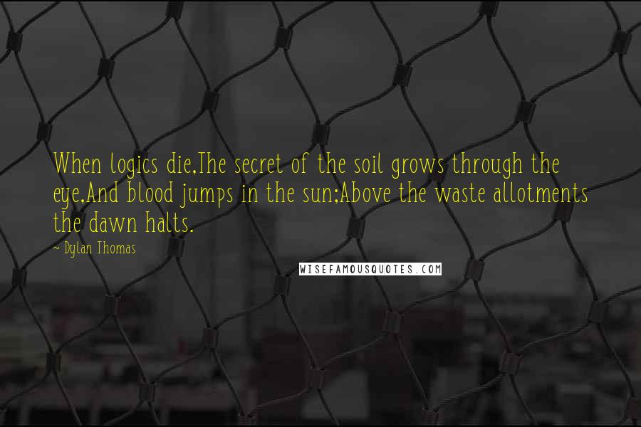 Dylan Thomas Quotes: When logics die,The secret of the soil grows through the eye,And blood jumps in the sun;Above the waste allotments the dawn halts.