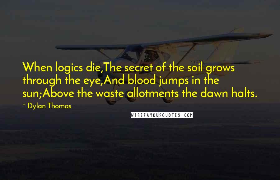 Dylan Thomas Quotes: When logics die,The secret of the soil grows through the eye,And blood jumps in the sun;Above the waste allotments the dawn halts.