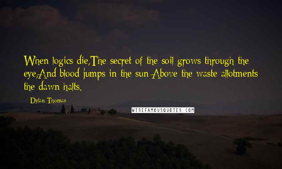 Dylan Thomas Quotes: When logics die,The secret of the soil grows through the eye,And blood jumps in the sun;Above the waste allotments the dawn halts.