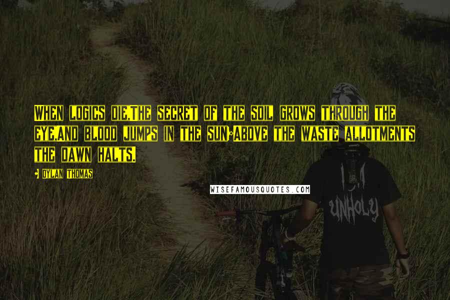 Dylan Thomas Quotes: When logics die,The secret of the soil grows through the eye,And blood jumps in the sun;Above the waste allotments the dawn halts.