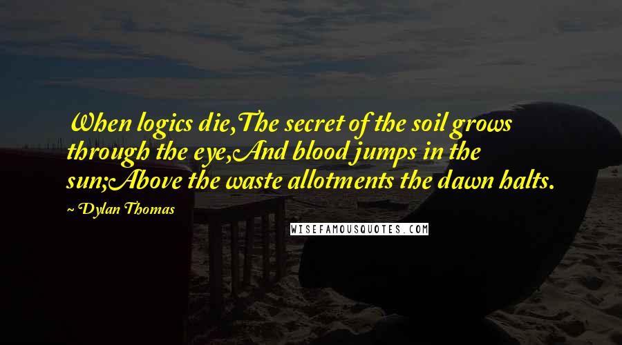 Dylan Thomas Quotes: When logics die,The secret of the soil grows through the eye,And blood jumps in the sun;Above the waste allotments the dawn halts.