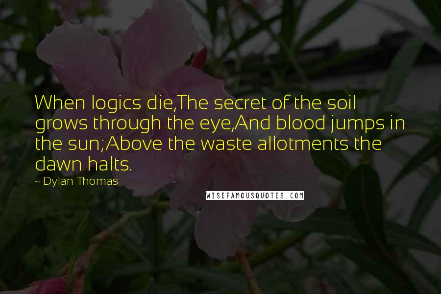 Dylan Thomas Quotes: When logics die,The secret of the soil grows through the eye,And blood jumps in the sun;Above the waste allotments the dawn halts.