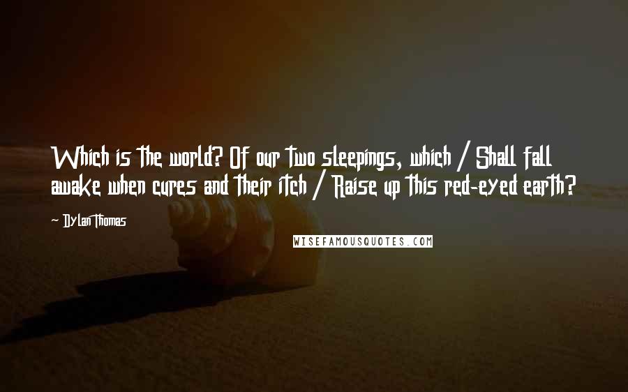 Dylan Thomas Quotes: Which is the world? Of our two sleepings, which / Shall fall awake when cures and their itch / Raise up this red-eyed earth?