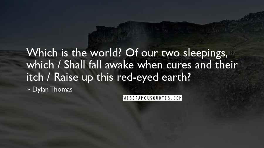 Dylan Thomas Quotes: Which is the world? Of our two sleepings, which / Shall fall awake when cures and their itch / Raise up this red-eyed earth?