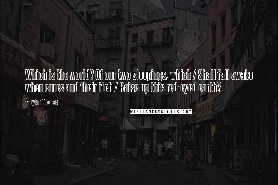 Dylan Thomas Quotes: Which is the world? Of our two sleepings, which / Shall fall awake when cures and their itch / Raise up this red-eyed earth?