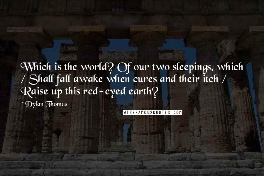 Dylan Thomas Quotes: Which is the world? Of our two sleepings, which / Shall fall awake when cures and their itch / Raise up this red-eyed earth?