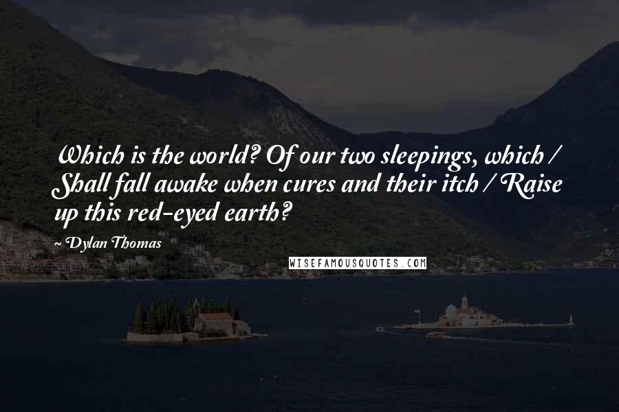 Dylan Thomas Quotes: Which is the world? Of our two sleepings, which / Shall fall awake when cures and their itch / Raise up this red-eyed earth?