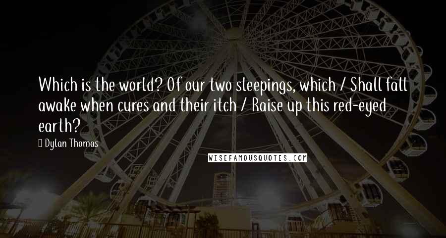 Dylan Thomas Quotes: Which is the world? Of our two sleepings, which / Shall fall awake when cures and their itch / Raise up this red-eyed earth?