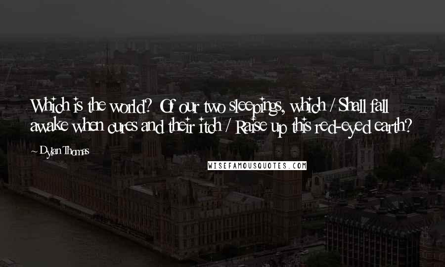 Dylan Thomas Quotes: Which is the world? Of our two sleepings, which / Shall fall awake when cures and their itch / Raise up this red-eyed earth?