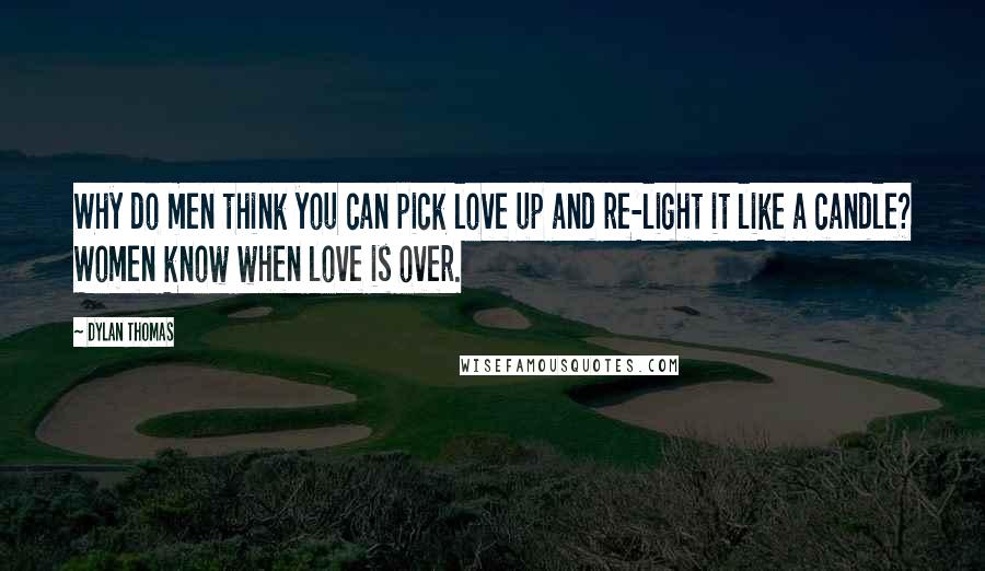 Dylan Thomas Quotes: Why do men think you can pick love up and re-light it like a candle? Women know when love is over.