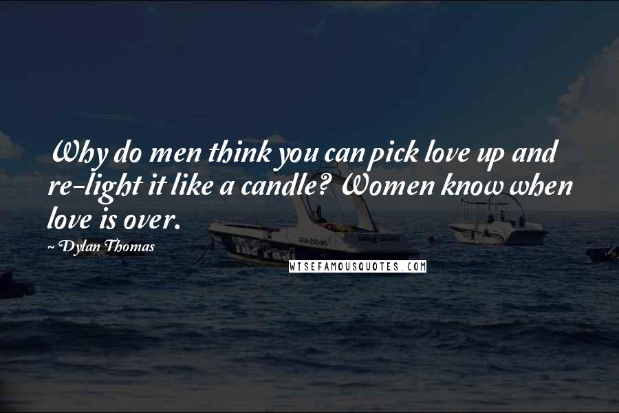 Dylan Thomas Quotes: Why do men think you can pick love up and re-light it like a candle? Women know when love is over.