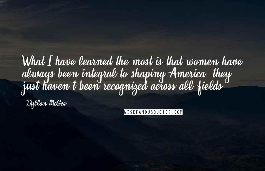 Dyllan McGee Quotes: What I have learned the most is that women have always been integral to shaping America; they just haven't been recognized across all fields.