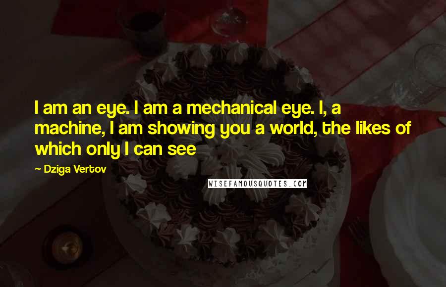 Dziga Vertov Quotes: I am an eye. I am a mechanical eye. I, a machine, I am showing you a world, the likes of which only I can see