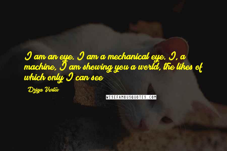 Dziga Vertov Quotes: I am an eye. I am a mechanical eye. I, a machine, I am showing you a world, the likes of which only I can see