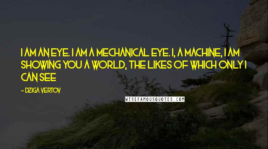 Dziga Vertov Quotes: I am an eye. I am a mechanical eye. I, a machine, I am showing you a world, the likes of which only I can see