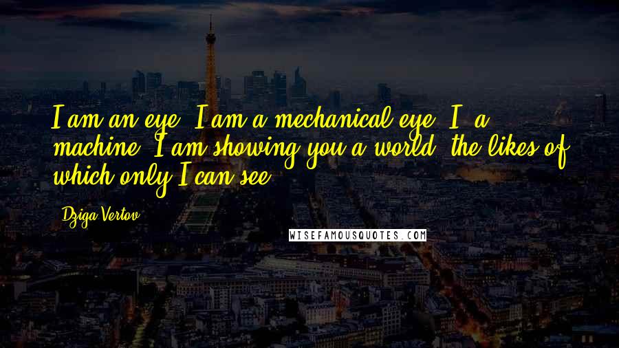 Dziga Vertov Quotes: I am an eye. I am a mechanical eye. I, a machine, I am showing you a world, the likes of which only I can see