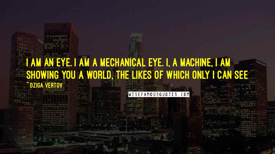 Dziga Vertov Quotes: I am an eye. I am a mechanical eye. I, a machine, I am showing you a world, the likes of which only I can see