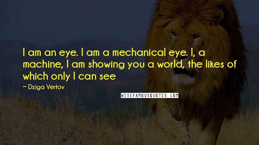 Dziga Vertov Quotes: I am an eye. I am a mechanical eye. I, a machine, I am showing you a world, the likes of which only I can see