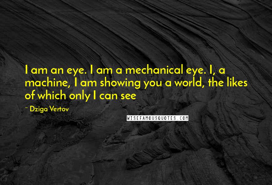 Dziga Vertov Quotes: I am an eye. I am a mechanical eye. I, a machine, I am showing you a world, the likes of which only I can see