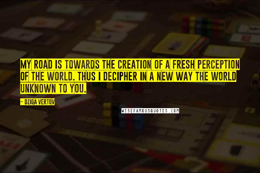 Dziga Vertov Quotes: My road is towards the creation of a fresh perception of the world. Thus I decipher in a new way the world unknown to you.