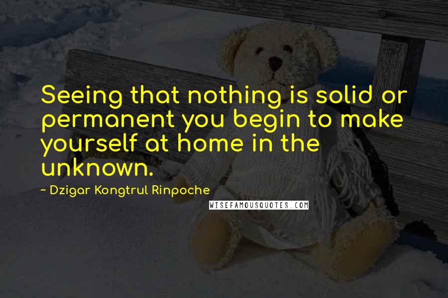 Dzigar Kongtrul Rinpoche Quotes: Seeing that nothing is solid or permanent you begin to make yourself at home in the unknown.