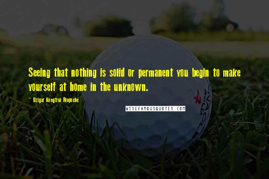 Dzigar Kongtrul Rinpoche Quotes: Seeing that nothing is solid or permanent you begin to make yourself at home in the unknown.