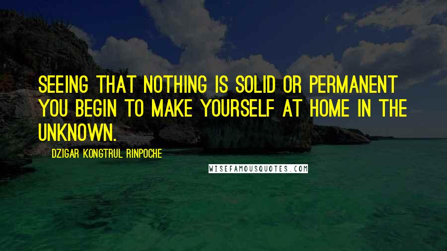 Dzigar Kongtrul Rinpoche Quotes: Seeing that nothing is solid or permanent you begin to make yourself at home in the unknown.