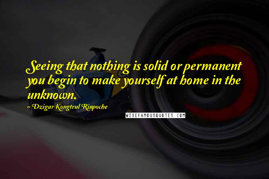 Dzigar Kongtrul Rinpoche Quotes: Seeing that nothing is solid or permanent you begin to make yourself at home in the unknown.