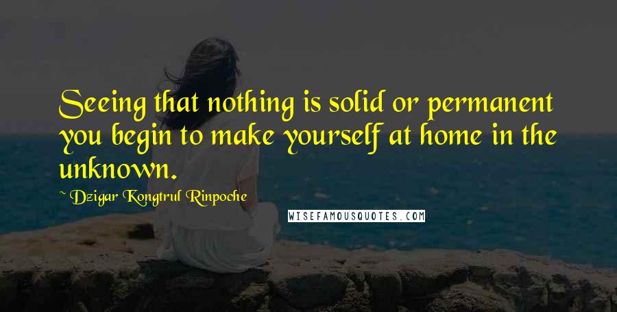 Dzigar Kongtrul Rinpoche Quotes: Seeing that nothing is solid or permanent you begin to make yourself at home in the unknown.