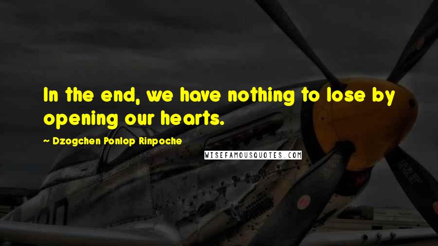 Dzogchen Ponlop Rinpoche Quotes: In the end, we have nothing to lose by opening our hearts.