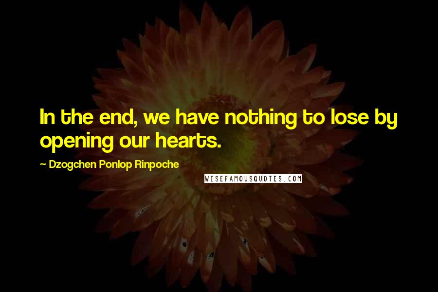 Dzogchen Ponlop Rinpoche Quotes: In the end, we have nothing to lose by opening our hearts.