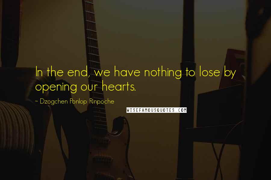 Dzogchen Ponlop Rinpoche Quotes: In the end, we have nothing to lose by opening our hearts.