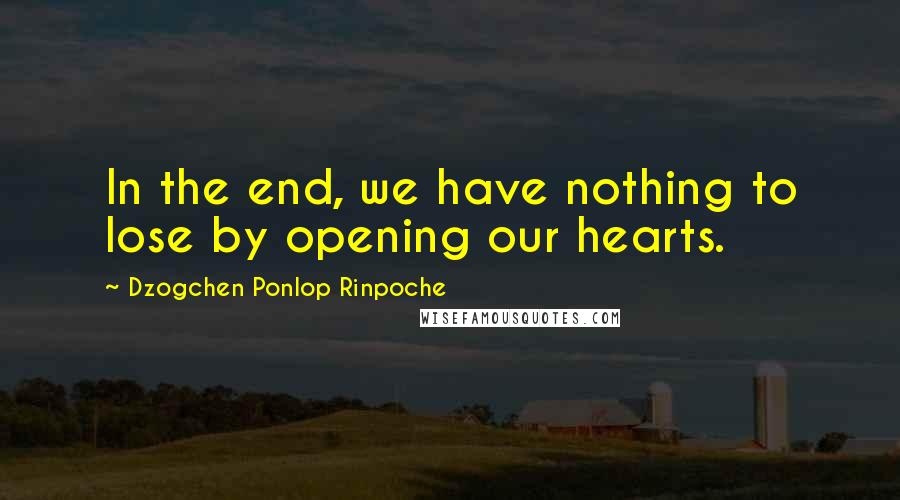 Dzogchen Ponlop Rinpoche Quotes: In the end, we have nothing to lose by opening our hearts.