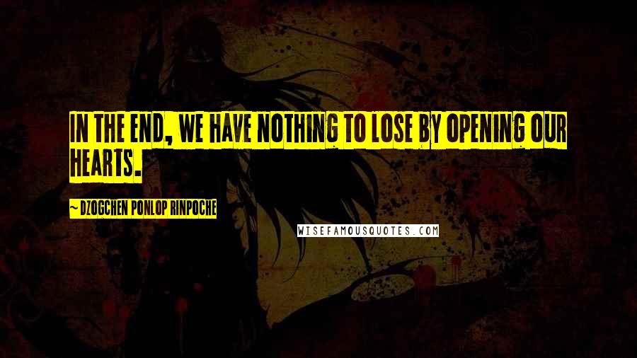 Dzogchen Ponlop Rinpoche Quotes: In the end, we have nothing to lose by opening our hearts.