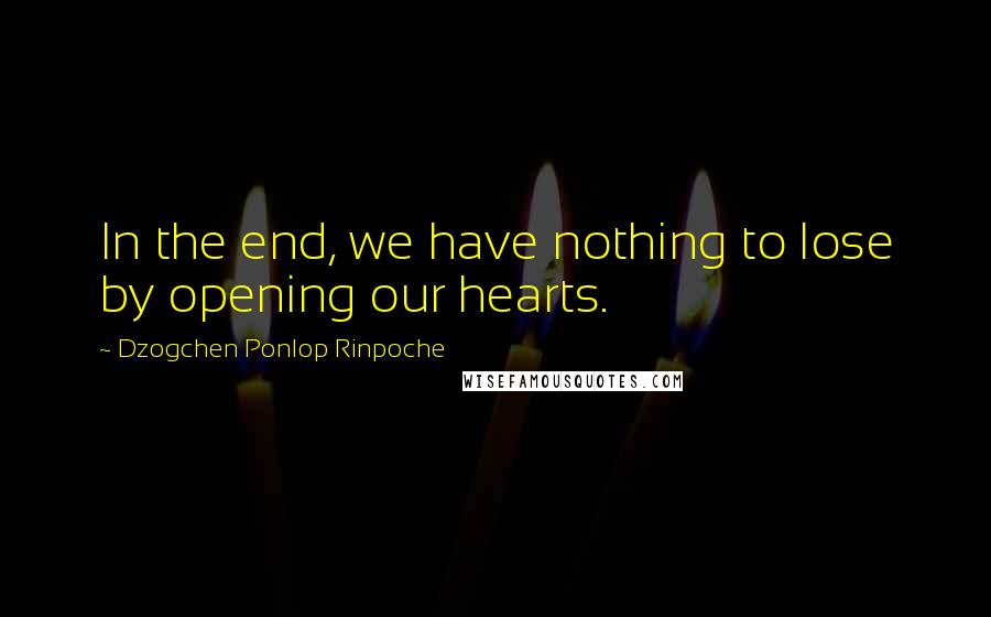 Dzogchen Ponlop Rinpoche Quotes: In the end, we have nothing to lose by opening our hearts.