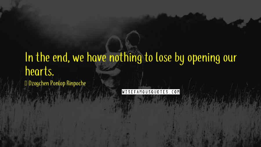 Dzogchen Ponlop Rinpoche Quotes: In the end, we have nothing to lose by opening our hearts.