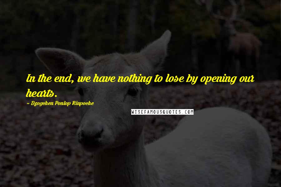 Dzogchen Ponlop Rinpoche Quotes: In the end, we have nothing to lose by opening our hearts.