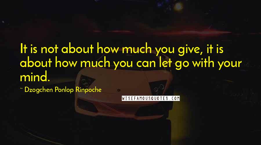 Dzogchen Ponlop Rinpoche Quotes: It is not about how much you give, it is about how much you can let go with your mind.