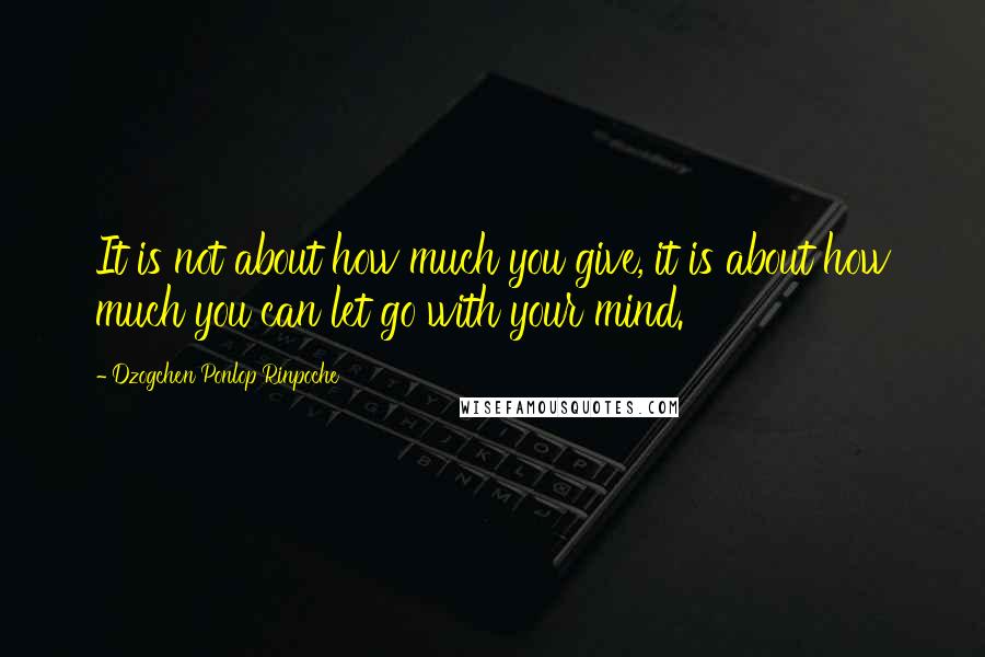 Dzogchen Ponlop Rinpoche Quotes: It is not about how much you give, it is about how much you can let go with your mind.