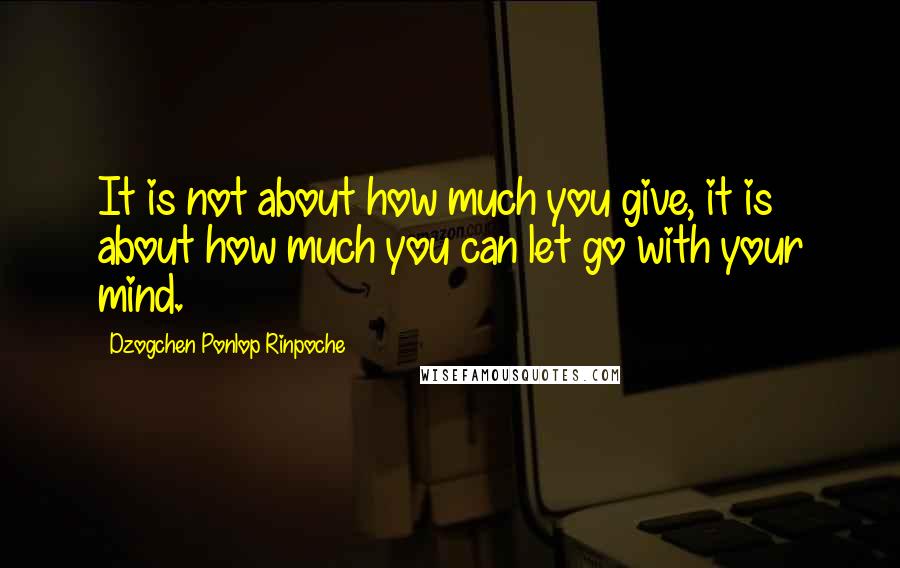 Dzogchen Ponlop Rinpoche Quotes: It is not about how much you give, it is about how much you can let go with your mind.